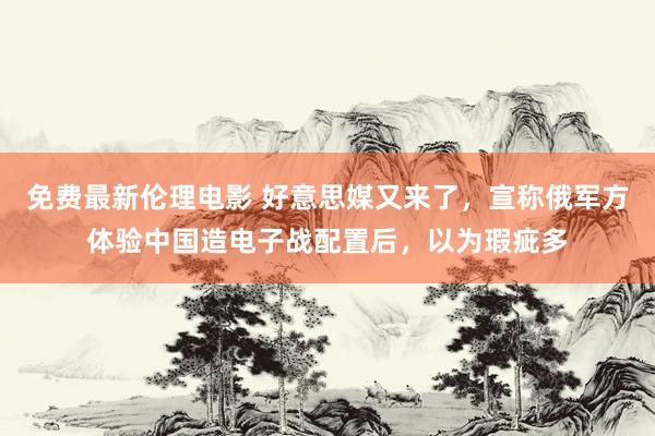 免费最新伦理电影 好意思媒又来了，宣称俄军方体验中国造电子战配置后，以为瑕疵多