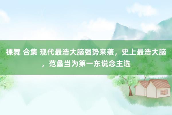 裸舞 合集 现代最浩大脑强势来袭，史上最浩大脑，范蠡当为第一东说念主选