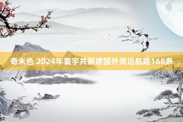 奇米色 2024年寰宇共新建国外货运航路168条