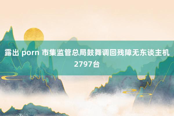 露出 porn 市集监管总局鼓舞调回残障无东谈主机2797台
