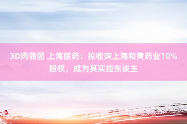 3D肉蒲团 上海医药：拟收购上海和黄药业10%股权，成为其实控东谈主