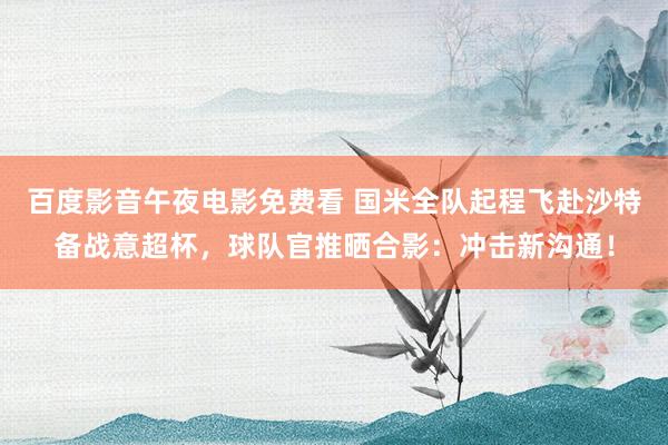 百度影音午夜电影免费看 国米全队起程飞赴沙特备战意超杯，球队官推晒合影：冲击新沟通！