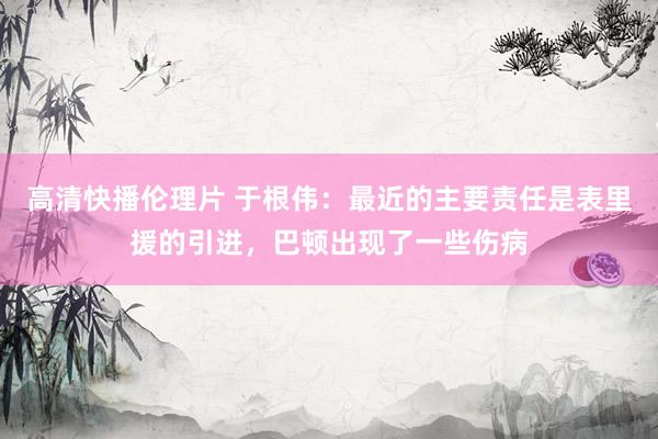 高清快播伦理片 于根伟：最近的主要责任是表里援的引进，巴顿出现了一些伤病