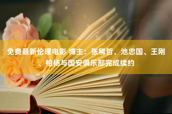 免费最新伦理电影 博主：张稀哲、池忠国、王刚、柏杨与国安俱乐部完成续约