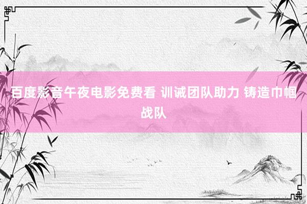 百度影音午夜电影免费看 训诫团队助力 铸造巾帼战队