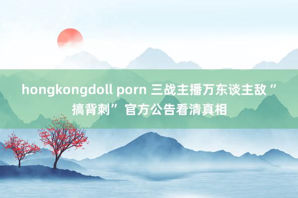 hongkongdoll porn 三战主播万东谈主敌“搞背刺” 官方公告看清真相