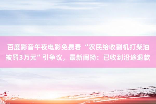 百度影音午夜电影免费看 “农民给收割机打柴油被罚3万元”引争议，最新阐扬：已收到沿途退款