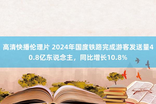 高清快播伦理片 2024年国度铁路完成游客发送量40.8亿东说念主，同比增长10.8%
