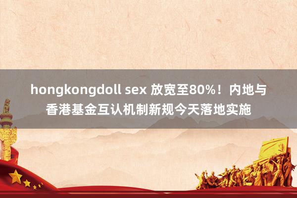 hongkongdoll sex 放宽至80%！内地与香港基金互认机制新规今天落地实施