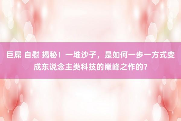 巨屌 自慰 揭秘！一堆沙子，是如何一步一方式变成东说念主类科技的巅峰之作的？