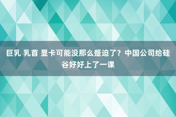 巨乳 乳首 显卡可能没那么蹙迫了？中国公司给硅谷好好上了一课