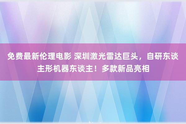 免费最新伦理电影 深圳激光雷达巨头，自研东谈主形机器东谈主！多款新品亮相
