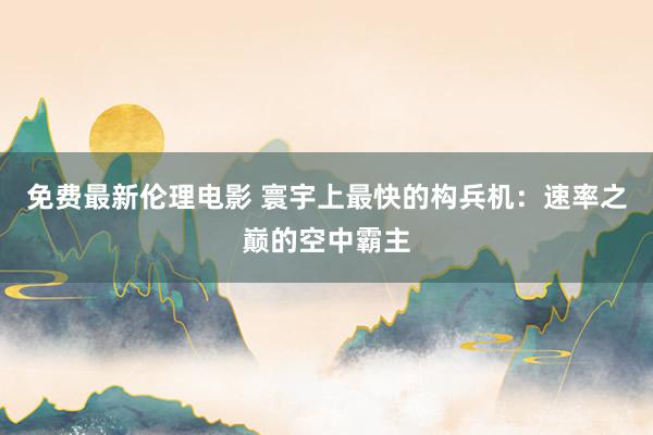 免费最新伦理电影 寰宇上最快的构兵机：速率之巅的空中霸主
