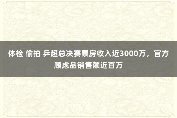 体检 偷拍 乒超总决赛票房收入近3000万，官方顾虑品销售额近百万