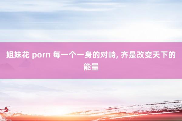 姐妹花 porn 每一个一身的对峙， 齐是改变天下的能量