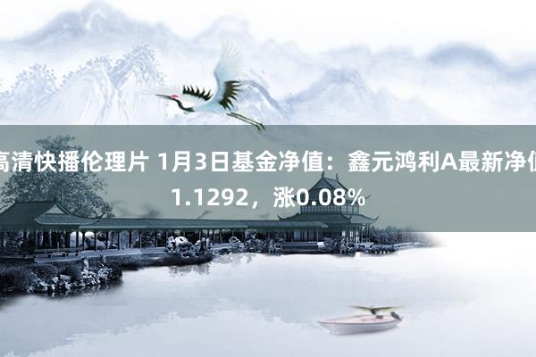 高清快播伦理片 1月3日基金净值：鑫元鸿利A最新净值1.1292，涨0.08%