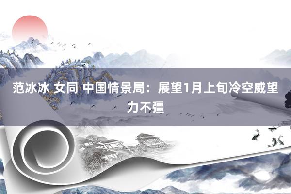 范冰冰 女同 中国情景局：展望1月上旬冷空威望力不彊