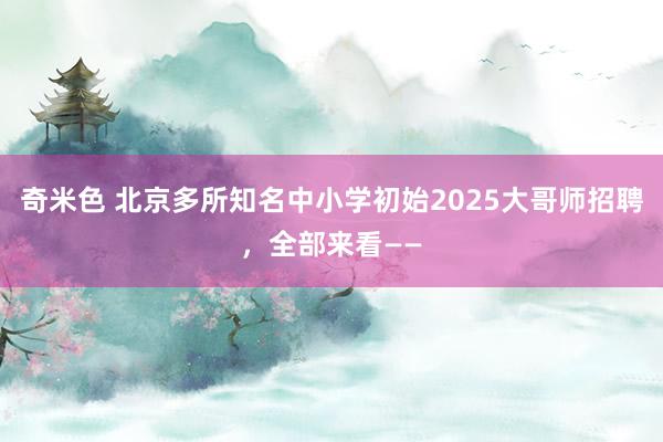 奇米色 北京多所知名中小学初始2025大哥师招聘，全部来看——