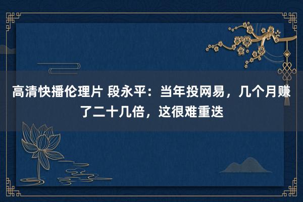 高清快播伦理片 段永平：当年投网易，几个月赚了二十几倍，这很难重迭