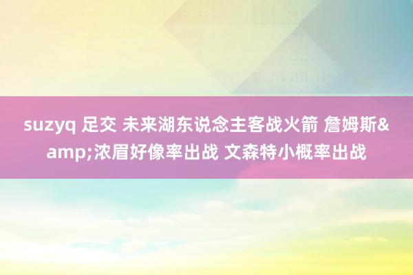 suzyq 足交 未来湖东说念主客战火箭 詹姆斯&浓眉好像率出战 文森特小概率出战