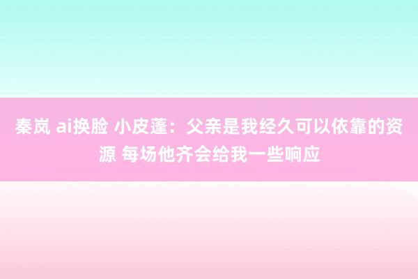 秦岚 ai换脸 小皮蓬：父亲是我经久可以依靠的资源 每场他齐会给我一些响应