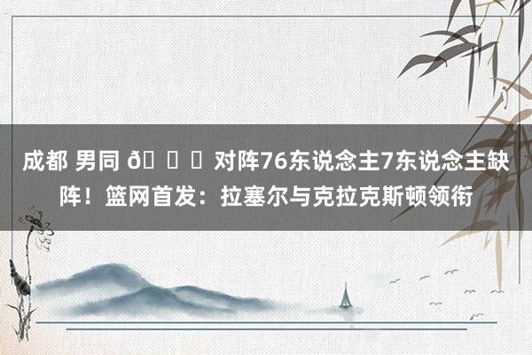 成都 男同 👀对阵76东说念主7东说念主缺阵！篮网首发：拉塞尔与克拉克斯顿领衔