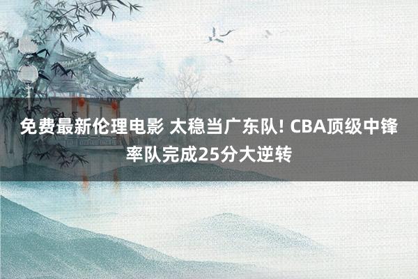 免费最新伦理电影 太稳当广东队! CBA顶级中锋率队完成25分大逆转