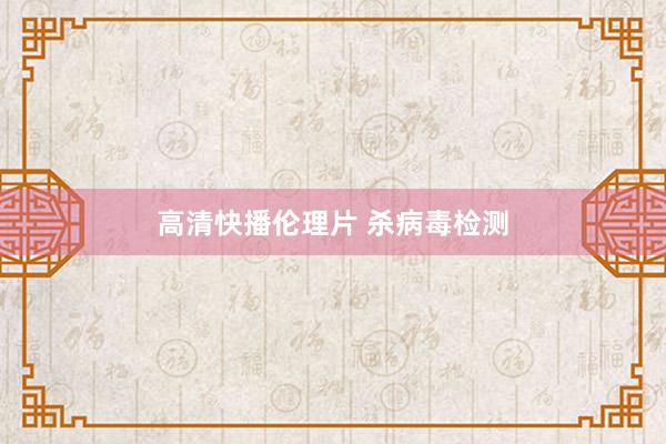 高清快播伦理片 杀病毒检测