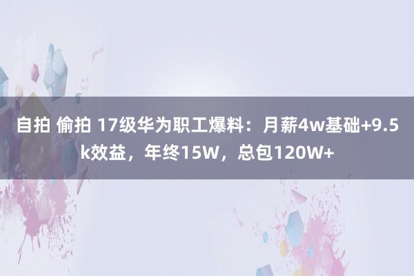 自拍 偷拍 17级华为职工爆料：月薪4w基础+9.5k效益，年终15W，总包120W+