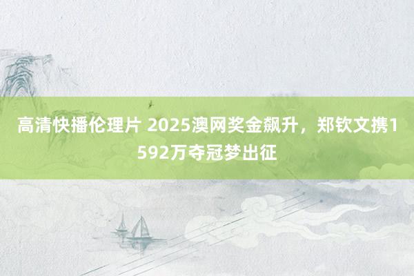 高清快播伦理片 2025澳网奖金飙升，郑钦文携1592万夺冠梦出征