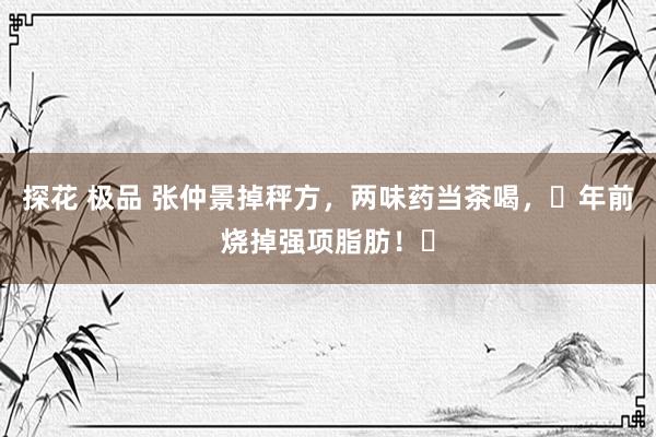 探花 极品 张仲景掉秤方，两味药当茶喝，​年前烧掉强项脂肪！​