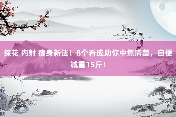 探花 内射 瘦身新法！8个看成助你中焦清楚，自便减重15斤！