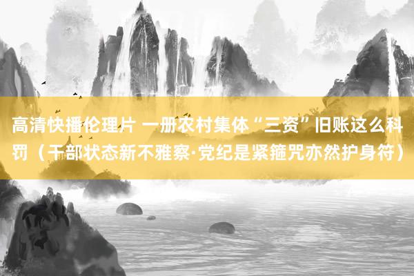 高清快播伦理片 一册农村集体“三资”旧账这么科罚（干部状态新不雅察·党纪是紧箍咒亦然护身符）