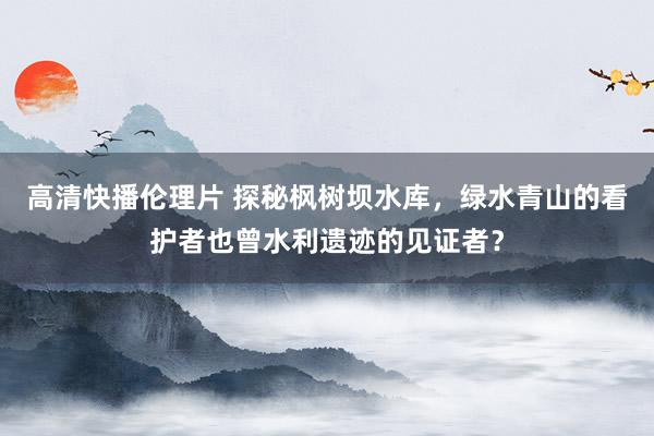 高清快播伦理片 探秘枫树坝水库，绿水青山的看护者也曾水利遗迹的见证者？
