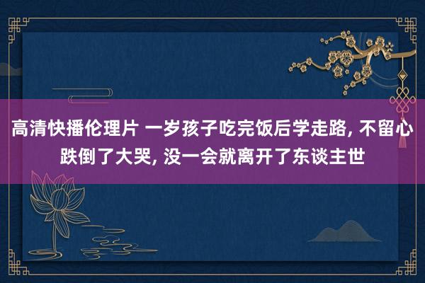 高清快播伦理片 一岁孩子吃完饭后学走路， 不留心跌倒了大哭， 没一会就离开了东谈主世