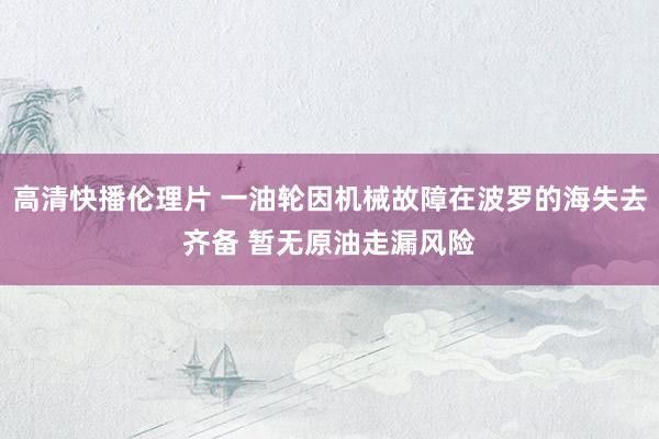 高清快播伦理片 一油轮因机械故障在波罗的海失去齐备 暂无原油走漏风险
