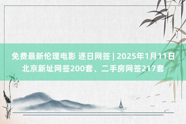 免费最新伦理电影 逐日网签 | 2025年1月11日北京新址网签200套、二手房网签217套