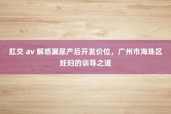 肛交 av 解惑漏尿产后开发价位，广州市海珠区妊妇的训导之道