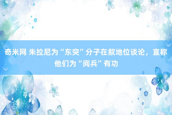 奇米网 朱拉尼为“东突”分子在叙地位谈论，宣称他们为“阅兵”有功