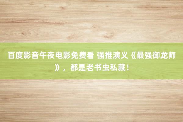 百度影音午夜电影免费看 强推演义《最强御龙师》，都是老书虫私藏！