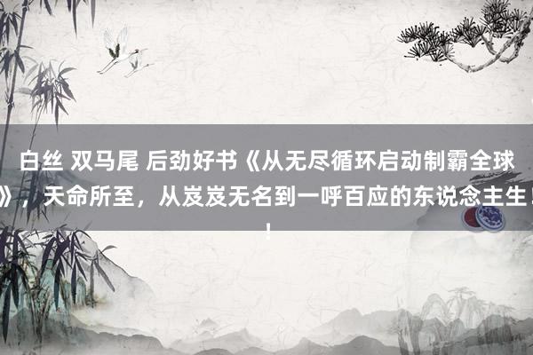 白丝 双马尾 后劲好书《从无尽循环启动制霸全球》，天命所至，从岌岌无名到一呼百应的东说念主生！