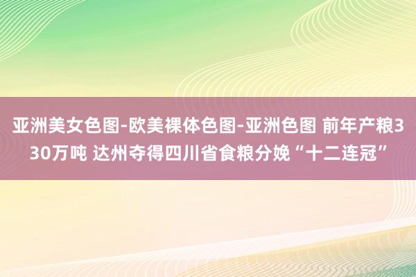 亚洲美女色图-欧美裸体色图-亚洲色图 前年产粮330万吨 达州夺得四川省食粮分娩“十二连冠”