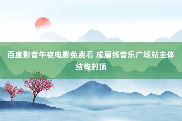 百度影音午夜电影免费看 成眉线音乐广场站主体结构封顶