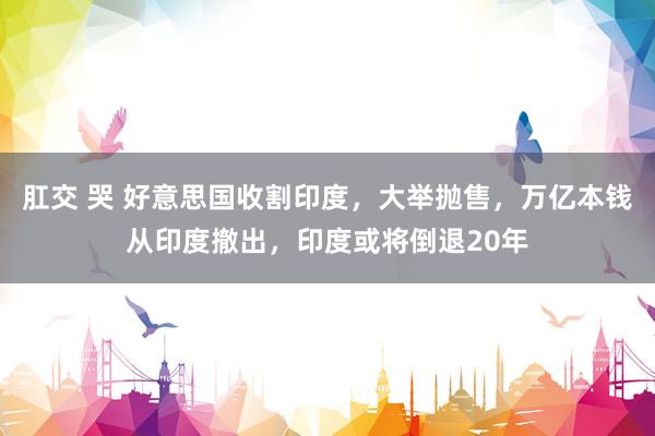 肛交 哭 好意思国收割印度，大举抛售，万亿本钱从印度撤出，印度或将倒退20年