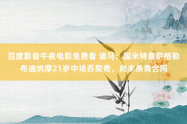 百度影音午夜电影免费看 迪马：国米特意萨格勒布迪纳摩21岁中场苏契奇，尚未杀青合同