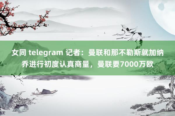 女同 telegram 记者：曼联和那不勒斯就加纳乔进行初度认真商量，曼联要7000万欧