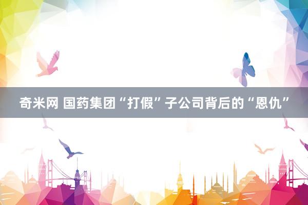 奇米网 国药集团“打假”子公司背后的“恩仇”