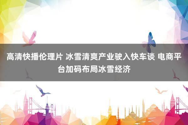 高清快播伦理片 冰雪清爽产业驶入快车谈 电商平台加码布局冰雪经济