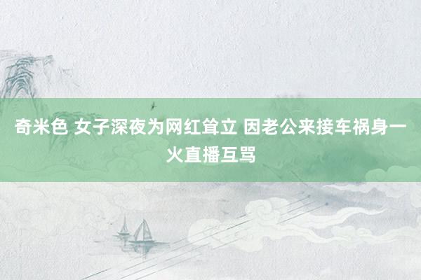 奇米色 女子深夜为网红耸立 因老公来接车祸身一火直播互骂