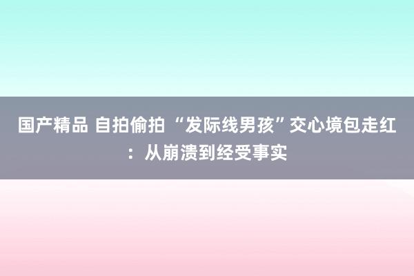 国产精品 自拍偷拍 “发际线男孩”交心境包走红：从崩溃到经受事实